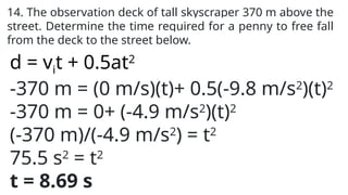 14. The observation deck of tall skyscraper 370 m above the
street. Determine the time required for a penny to free fall
from the deck to the street below.
d = vit + 0.5at2
-370 m = (0 m/s)(t)+ 0.5(-9.8 m/s2
)(t)2
-370 m = 0+ (-4.9 m/s2
)(t)2
(-370 m)/(-4.9 m/s2
) = t2
75.5 s2
= t2
t = 8.69 s
 