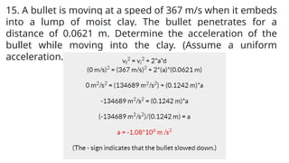 15. A bullet is moving at a speed of 367 m/s when it embeds
into a lump of moist clay. The bullet penetrates for a
distance of 0.0621 m. Determine the acceleration of the
bullet while moving into the clay. (Assume a uniform
acceleration.)
 