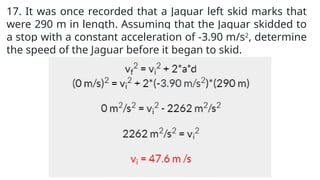 17. It was once recorded that a Jaguar left skid marks that
were 290 m in length. Assuming that the Jaguar skidded to
a stop with a constant acceleration of -3.90 m/s2
, determine
the speed of the Jaguar before it began to skid.
 
