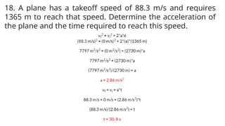 18. A plane has a takeoff speed of 88.3 m/s and requires
1365 m to reach that speed. Determine the acceleration of
the plane and the time required to reach this speed.
 