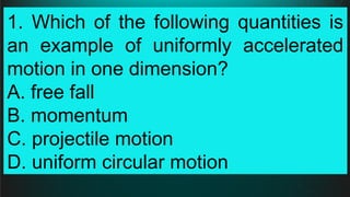 1. Which of the following quantities is
an example of uniformly accelerated
motion in one dimension?
A. free fall
B. momentum
C. projectile motion
D. uniform circular motion
 