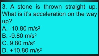 3. A stone is thrown straight up.
What is it’s acceleration on the way
up?
A. -10.80 m/s2
B. -9.80 m/s2
C. 9.80 m/s2
D. +10.80 m/s2
 