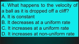 4. What happens to the velocity of
a ball as it is dropped off a cliff?
A. It is constant
B. It decreases at a uniform rate
C. It increases at a uniform rate
D. It increases at non-uniform rate
 