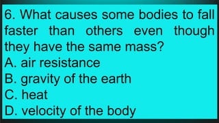 6. What causes some bodies to fall
faster than others even though
they have the same mass?
A. air resistance
B. gravity of the earth
C. heat
D. velocity of the body
 