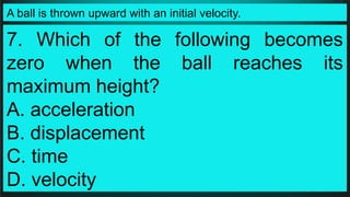 A ball is thrown upward with an initial velocity.
7. Which of the following becomes
zero when the ball reaches its
maximum height?
A. acceleration
B. displacement
C. time
D. velocity
 