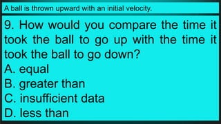 A ball is thrown upward with an initial velocity.
9. How would you compare the time it
took the ball to go up with the time it
took the ball to go down?
A. equal
B. greater than
C. insufficient data
D. less than
 
