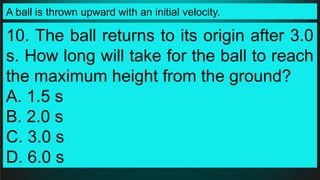 A ball is thrown upward with an initial velocity.
10. The ball returns to its origin after 3.0
s. How long will take for the ball to reach
the maximum height from the ground?
A. 1.5 s
B. 2.0 s
C. 3.0 s
D. 6.0 s
 
