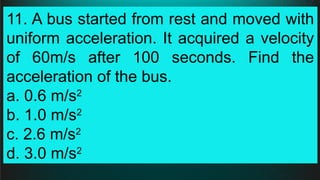 11. A bus started from rest and moved with
uniform acceleration. It acquired a velocity
of 60m/s after 100 seconds. Find the
acceleration of the bus.
a. 0.6 m/s2
b. 1.0 m/s2
c. 2.6 m/s2
d. 3.0 m/s2
 