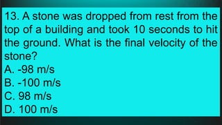 13. A stone was dropped from rest from the
top of a building and took 10 seconds to hit
the ground. What is the final velocity of the
stone?
A. -98 m/s
B. -100 m/s
C. 98 m/s
D. 100 m/s
 