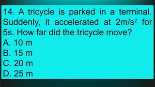 14. A tricycle is parked in a terminal.
Suddenly, it accelerated at 2m/s2
for
5s. How far did the tricycle move?
A. 10 m
B. 15 m
C. 20 m
D. 25 m
 