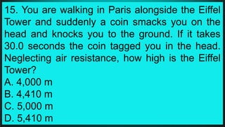 15. You are walking in Paris alongside the Eiffel
Tower and suddenly a coin smacks you on the
head and knocks you to the ground. If it takes
30.0 seconds the coin tagged you in the head.
Neglecting air resistance, how high is the Eiffel
Tower?
A. 4,000 m
B. 4,410 m
C. 5,000 m
D. 5,410 m
 