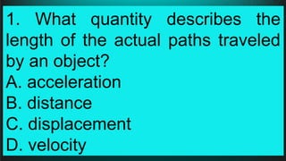 1. What quantity describes the
length of the actual paths traveled
by an object?
A. acceleration
B. distance
C. displacement
D. velocity
 