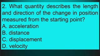 2. What quantity describes the length
and direction of the change in position
measured from the starting point?
A. acceleration
B. distance
C. displacement
D. velocity
 