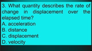 3. What quantity describes the rate of
change in displacement over the
elapsed time?
A. acceleration
B. distance
C. displacement
D. velocity
 