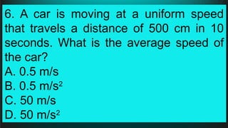 6. A car is moving at a uniform speed
that travels a distance of 500 cm in 10
seconds. What is the average speed of
the car?
A. 0.5 m/s
B. 0.5 m/s2
C. 50 m/s
D. 50 m/s2
 