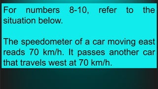 For numbers 8-10, refer to the
situation below.
The speedometer of a car moving east
reads 70 km/h. It passes another car
that travels west at 70 km/h.
 
