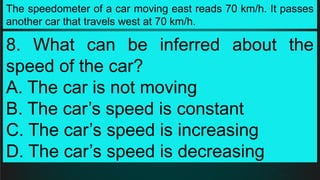 The speedometer of a car moving east reads 70 km/h. It passes
another car that travels west at 70 km/h.
8. What can be inferred about the
speed of the car?
A. The car is not moving
B. The car’s speed is constant
C. The car’s speed is increasing
D. The car’s speed is decreasing
 
