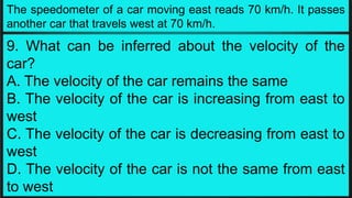 The speedometer of a car moving east reads 70 km/h. It passes
another car that travels west at 70 km/h.
9. What can be inferred about the velocity of the
car?
A. The velocity of the car remains the same
B. The velocity of the car is increasing from east to
west
C. The velocity of the car is decreasing from east to
west
D. The velocity of the car is not the same from east
to west
 