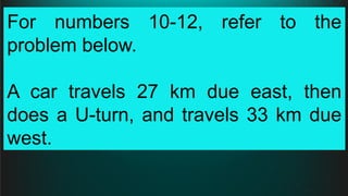 For numbers 10-12, refer to the
problem below.
A car travels 27 km due east, then
does a U-turn, and travels 33 km due
west.
 