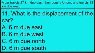 A car travels 27 km due east, then does a U-turn, and travels 33
km due west.
11. What is the displacement of the
car?
A. 6 m due east
B. 6 m due west
C. 6 m due north
D. 6 m due south
 