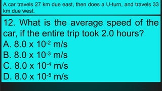 A car travels 27 km due east, then does a U-turn, and travels 33
km due west.
12. What is the average speed of the
car, if the entire trip took 2.0 hours?
A. 8.0 x 10-2
m/s
B. 8.0 x 10-3
m/s
C. 8.0 x 10-4
m/s
D. 8.0 x 10-5
m/s
 