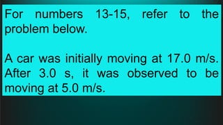 For numbers 13-15, refer to the
problem below.
A car was initially moving at 17.0 m/s.
After 3.0 s, it was observed to be
moving at 5.0 m/s.
 