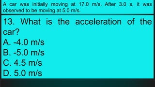 A car was initially moving at 17.0 m/s. After 3.0 s, it was
observed to be moving at 5.0 m/s.
13. What is the acceleration of the
car?
A. -4.0 m/s
B. -5.0 m/s
C. 4.5 m/s
D. 5.0 m/s
 
