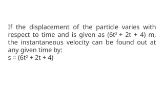 If the displacement of the particle varies with
respect to time and is given as (6t2
+ 2t + 4) m,
the instantaneous velocity can be found out at
any given time by:
s = (6t2
+ 2t + 4)
 