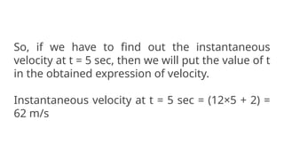 So, if we have to find out the instantaneous
velocity at t = 5 sec, then we will put the value of t
in the obtained expression of velocity.
Instantaneous velocity at t = 5 sec = (12×5 + 2) =
62 m/s
 