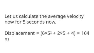 Let us calculate the average velocity
now for 5 seconds now.
Displacement = (6×52
+ 2×5 + 4) = 164
m
 