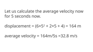 Let us calculate the average velocity now
for 5 seconds now.
displacement = (6×52
+ 2×5 + 4) = 164 m
average velocity = 164m/5s =32.8 m/s
 