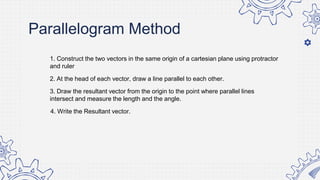 Parallelogram Method
1. Construct the two vectors in the same origin of a cartesian plane using protractor
and ruler
2. At the head of each vector, draw a line parallel to each other.
3. Draw the resultant vector from the origin to the point where parallel lines
intersect and measure the length and the angle.
4. Write the Resultant vector.
 