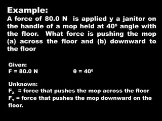 Example:
A force of 80.0 N is applied y a janitor on
the handle of a mop held at 400
angle with
the floor. What force is pushing the mop
(a) across the floor and (b) downward to
the floor
Given:
F = 80.0 N θ = 400
Unknown:
FX = force that pushes the mop across the floor
FY = force that pushes the mop downward on the
floor.
 