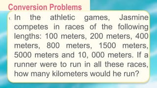 Conversion Problems
1. In the athletic games, Jasmine
competes in races of the following
lengths: 100 meters, 200 meters, 400
meters, 800 meters, 1500 meters,
5000 meters and 10, 000 meters. If a
runner were to run in all these races,
how many kilometers would he run?
 