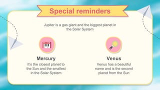 Special reminders
Mercury
It’s the closest planet to
the Sun and the smallest
in the Solar System
Jupiter is a gas giant and the biggest planet in
the Solar System
Venus
Venus has a beautiful
name and is the second
planet from the Sun
 