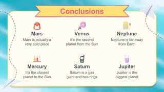 Venus
It’s the second
planet from the Sun
Neptune is far away
from Earth
Conclusions
Mercury
Mars is actually a
very cold place
It’s the closest
planet to the Sun
Saturn
Saturn is a gas
giant and has rings
Neptune
Mars
Jupiter
Jupiter is the
biggest planet
 