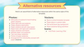 Photos:
● Silhouette of a person's hand holding
paper airplane
● Paper light bulb and airplane
● Paper airplane destination
● Paper airplane set with copy-space
● Paper brain with light bulb collection
● Paper airplanes and hearts
● Motolite paper and airplanes
● Top view paper airplanes
● Frame of paper airplanes
● Arrangement for individuality concept with
paper airplanes
Vectors:
● Back to school timetable template
● Paper plane in cartoon style
● Flat world book day background
● Paper airplanes flying seamless
Icons:
● Icon Pack: Learning | Flat
Alternative resources
Here’s an assortment of alternative resources within the same style of this
template
 