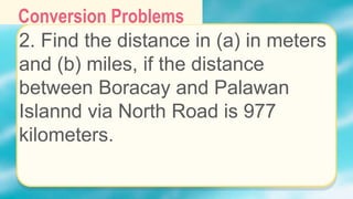 Conversion Problems
2. Find the distance in (a) in meters
and (b) miles, if the distance
between Boracay and Palawan
Islannd via North Road is 977
kilometers.
 