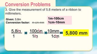 Conversion Problems
3. Give the measurement of 5.8 meters of a ribbon to
millimeters.
Given: 5.8m
Conversion factor: m-cm-mm
5.8m 100cm 10mm
1 1m 1cm
5,800 mm
1m-100cm
1cm-10mm
 