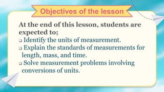 Objectives of the lesson
At the end of this lesson, students are
expected to;
 Identify the units of measurement.
 Explain the standards of measurements for
length, mass, and time.
 Solve measurement problems involving
conversions of units.
 