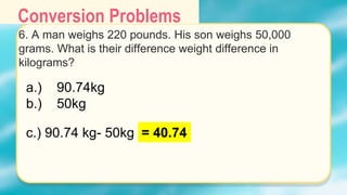 Conversion Problems
6. A man weighs 220 pounds. His son weighs 50,000
grams. What is their difference weight difference in
kilograms?
a.) 90.74kg
b.) 50kg
c.) 90.74 kg- 50kg = 40.74
 