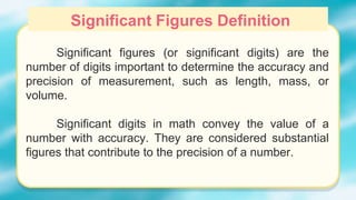 Significant figures (or significant digits) are the
number of digits important to determine the accuracy and
precision of measurement, such as length, mass, or
volume.
Significant digits in math convey the value of a
number with accuracy. They are considered substantial
figures that contribute to the precision of a number.
Significant Figures Definition
 