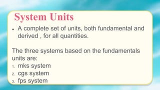 ● A complete set of units, both fundamental and
derived , for all quantities.
The three systems based on the fundamentals
units are:
1. mks system
2. cgs system
3. fps system
System Units
 