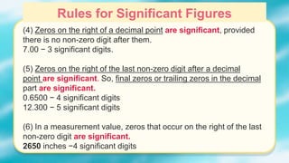 Rules for Significant Figures
(4) Zeros on the right of a decimal point are significant, provided
there is no non-zero digit after them.
7.00 − 3 significant digits.
(5) Zeros on the right of the last non-zero digit after a decimal
point are significant. So, final zeros or trailing zeros in the decimal
part are significant.
0.6500 − 4 significant digits
12.300 − 5 significant digits
(6) In a measurement value, zeros that occur on the right of the last
non-zero digit are significant.
2650 inches −4 significant digits
 