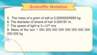 Scientific Notation
5. The mass of a grain of salt is 0.00000005850 kg
6. The diameter of strand of hair 0.000181 m
7. The speed of light is 3 𝑥108 m/s
8. Mass of the sun 1 990 000 000 000 000 000 000 000
000 000 kg
 