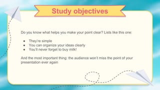 Do you know what helps you make your point clear? Lists like this one:
● They’re simple
● You can organize your ideas clearly
● You’ll never forget to buy milk!
And the most important thing: the audience won’t miss the point of your
presentation ever again
Study objectives
 
