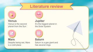 Jupiter
Despite being red, Mars
is a cold place
It’s the biggest planet in
the Solar System
Literature review
Venus
Venus is the second
planet from the Sun
Mars Saturn
Saturn is a gas giant and
has several rings
 