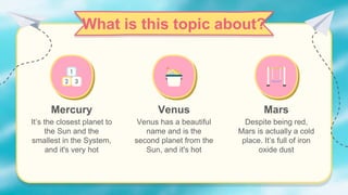 What is this topic about?
Mercury
It’s the closest planet to
the Sun and the
smallest in the System,
and it's very hot
Venus
Venus has a beautiful
name and is the
second planet from the
Sun, and it's hot
Mars
Despite being red,
Mars is actually a cold
place. It’s full of iron
oxide dust
 