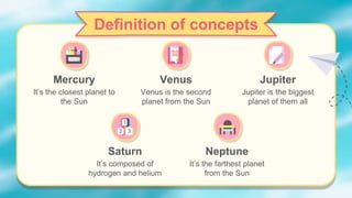 Mercury
It’s the closest planet to
the Sun
Jupiter
Definition of concepts
Venus
Venus is the second
planet from the Sun
Jupiter is the biggest
planet of them all
Saturn
It’s composed of
hydrogen and helium
Neptune
It’s the farthest planet
from the Sun
 