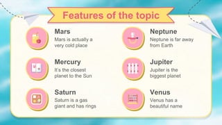 Venus
Venus has a
beautiful name
Neptune is far away
from Earth
Features of the topic
Mercury
Mars is actually a
very cold place
It’s the closest
planet to the Sun
Saturn
Saturn is a gas
giant and has rings
Neptune
Mars
Jupiter
Jupiter is the
biggest planet
 